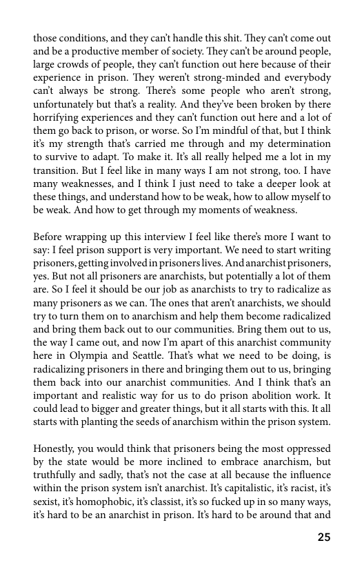 those conditions, and they can’t handle this shit. They can’t come out and be a productive member of society. They can’t be around people, large crowds of people, they can’t function out here because of their experience in prison. They weren’t strong-minded and everybody can’t always be strong. There’s some people who aren’t strong, unfortunately but thats a reality. And they’ve been broken by there horrifying experiences and they can’t function out here and a lot of them go back to prison, or worse. So I’m mindful of that, but I think it’s my strength that’s carried me through and my determination to survive to adapt. To make it. Ifs all really helped me a lot in my transition. But I feel like in many ways I am not strong, too. I have many weaknesses, and I think I just need to take a deeper look at these things, and understand how to be weak, how to allow myself to be weak. And how to get through my moments of weakness.  Before wrapping up this interview I feel like theres more I want to say: I feel prison support is very important. We need to start writing prisoners, gettinginvolved in prisoners ives. Andanarchist prisoners, yes. But not all prisoners are anarchists, but potentially a lot of them are. So I feel it should be our job as anarchists to try to radicalize as many prisoners as we can. The ones that aren’t anarchists, we should try to turn them on to anarchism and help them become radicalized and bring them back out to our communities. Bring them out to us, the way I came out, and now I’m apart of this anarchist community here in Olympia and Seattle. That’s what we need to be doing, is radicalizing prisoners in there and bringing them out to us, bringing them back into our anarchist communities. And I think thats an important and realistic way for us to do prison abolition work. It could lead to bigger and greater things, but it all starts with this. It all starts with planting the seeds of anarchism within the prison system.  Honestly, you would think that prisoners being the most oppressed by the state would be more inclined to embrace anarchism, but truthfully and sadly, that’ not the case at all because the influence within the prison system isn’t anarchist. Its capitalistic, it’s racist, its sexist, its homophobic, i’s classist, it’ so fucked up in so many ways, it’s hard to be an anarchist in prison. Ifs hard to be around that and  25 